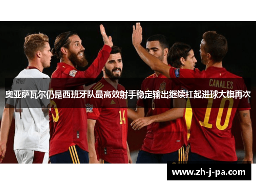 奥亚萨瓦尔仍是西班牙队最高效射手稳定输出继续扛起进球大旗再次