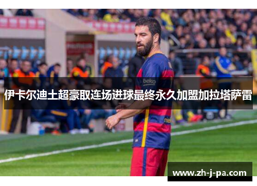 伊卡尔迪土超豪取连场进球最终永久加盟加拉塔萨雷 伊卡尔迪土超豪取连场进球最终永久加盟加拉塔萨雷