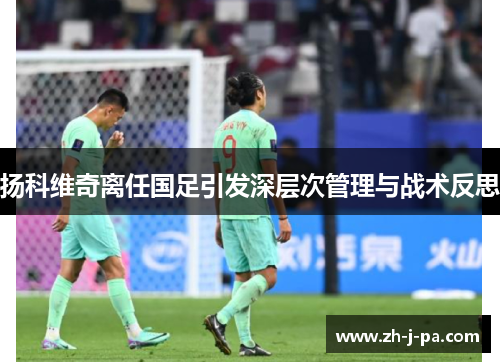 扬科维奇离任国足引发深层次管理与战术反思