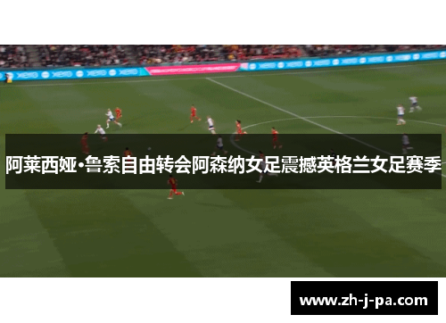 阿莱西娅·鲁索自由转会阿森纳女足震撼英格兰女足赛季 阿莱西娅·鲁索自由转会阿森纳女足震撼英格兰女足赛季