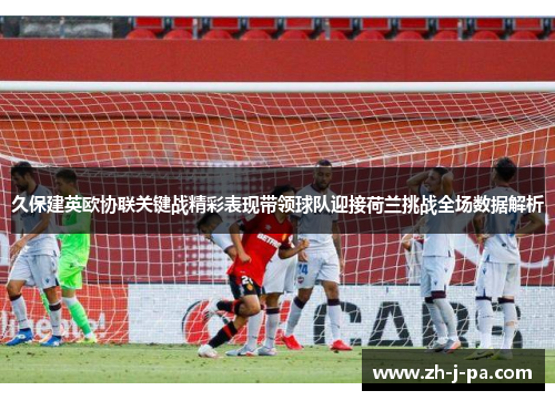 久保建英欧协联关键战精彩表现带领球队迎接荷兰挑战全场数据解析