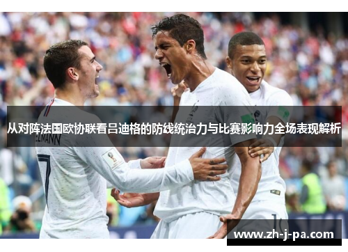从对阵法国欧协联看吕迪格的防线统治力与比赛影响力全场表现解析