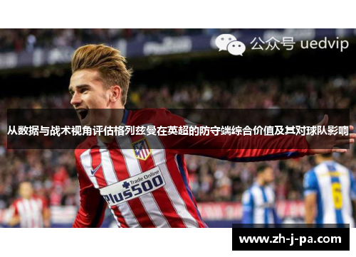 从数据与战术视角评估格列兹曼在英超的防守端综合价值及其对球队影响 从数据与战术视角评估格列兹曼在英超的防守端综合价值及其对球队影响