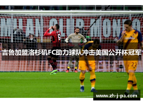 吉鲁加盟洛杉矶FC助力球队冲击美国公开杯冠军 吉鲁加盟洛杉矶FC助力球队冲击美国公开杯冠军