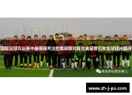 国际足球友谊赛中最值得关注的重量级对阵究竟是谁引发全球球迷期待 国际足球友谊赛中最值得关注的重量级对阵究竟是谁引发全球球迷期待
