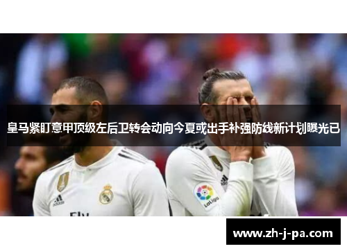 皇马紧盯意甲顶级左后卫转会动向今夏或出手补强防线新计划曝光已